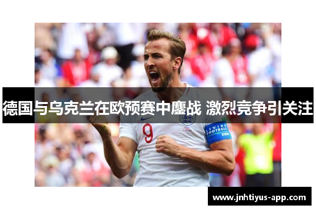德国与乌克兰在欧预赛中鏖战 激烈竞争引关注
