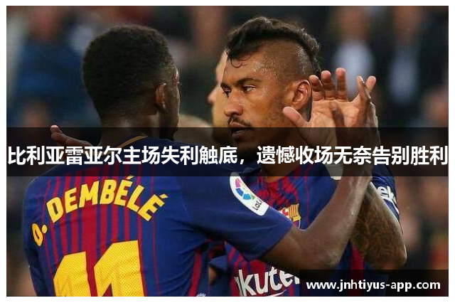 比利亚雷亚尔主场失利触底，遗憾收场无奈告别胜利
