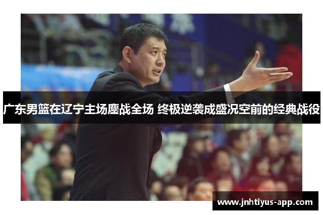 广东男篮在辽宁主场鏖战全场 终极逆袭成盛况空前的经典战役
