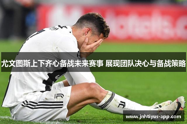 尤文图斯上下齐心备战未来赛事 展现团队决心与备战策略