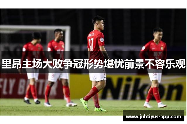 里昂主场大败争冠形势堪忧前景不容乐观