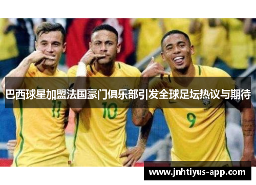 巴西球星加盟法国豪门俱乐部引发全球足坛热议与期待