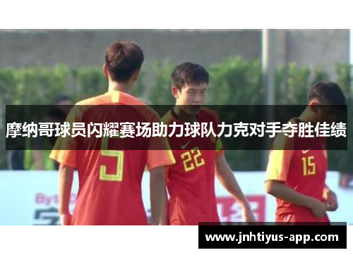 摩纳哥球员闪耀赛场助力球队力克对手夺胜佳绩