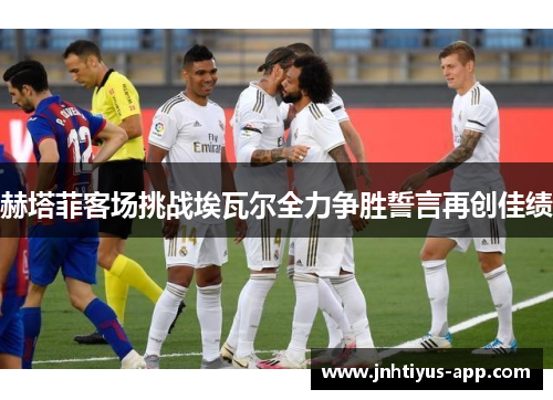 赫塔菲客场挑战埃瓦尔全力争胜誓言再创佳绩
