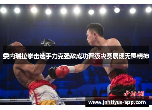 委内瑞拉拳击选手力克强敌成功晋级决赛展现无畏精神
