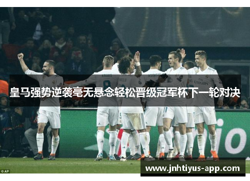 皇马强势逆袭毫无悬念轻松晋级冠军杯下一轮对决