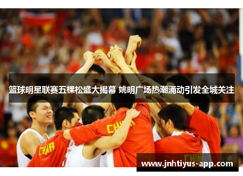 篮球明星联赛五棵松盛大揭幕 姚明广场热潮涌动引发全城关注