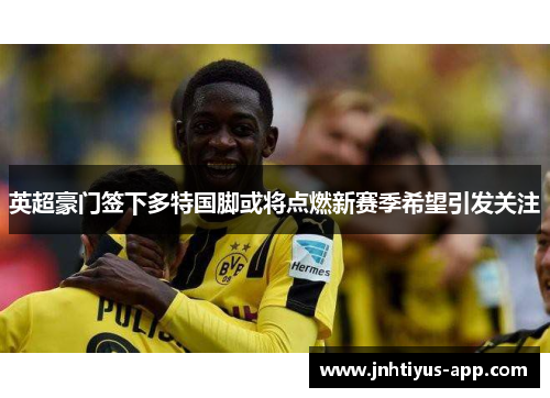英超豪门签下多特国脚或将点燃新赛季希望引发关注