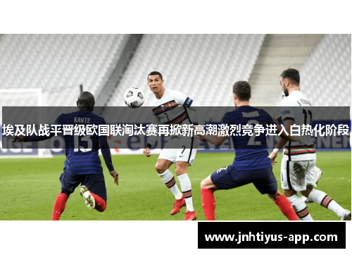 埃及队战平晋级欧国联淘汰赛再掀新高潮激烈竞争进入白热化阶段