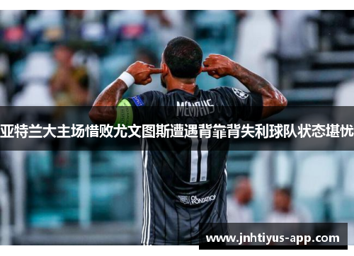 亚特兰大主场惜败尤文图斯遭遇背靠背失利球队状态堪忧