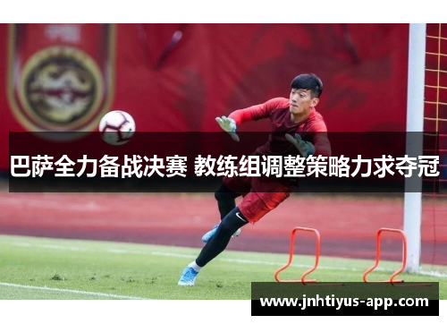 巴萨全力备战决赛 教练组调整策略力求夺冠