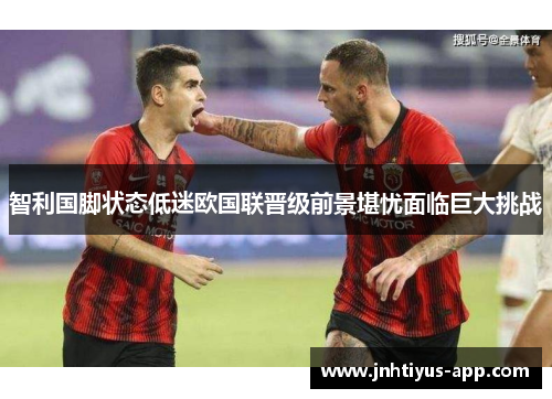 智利国脚状态低迷欧国联晋级前景堪忧面临巨大挑战