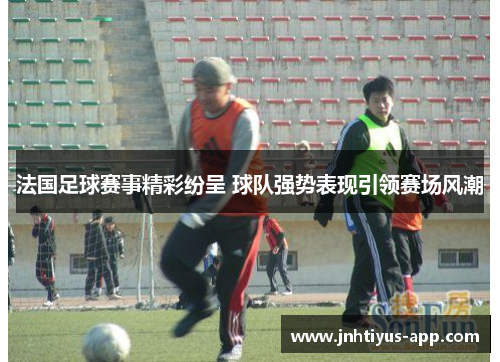 法国足球赛事精彩纷呈 球队强势表现引领赛场风潮